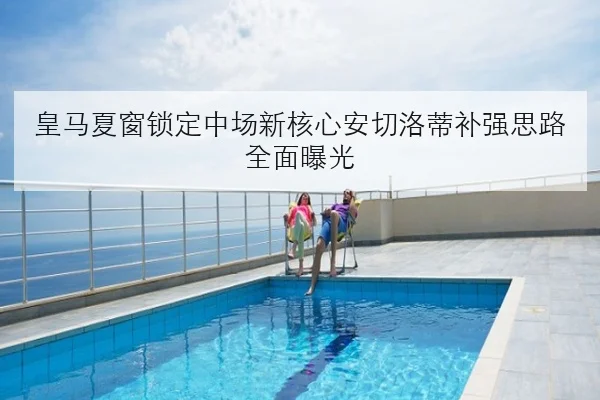 皇马夏窗锁定中场新核心安切洛蒂补强思路全面曝光